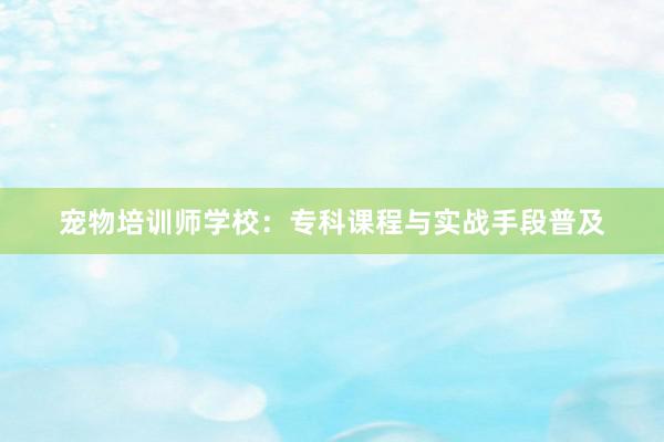 宠物培训师学校:专科课程与实战手段普及